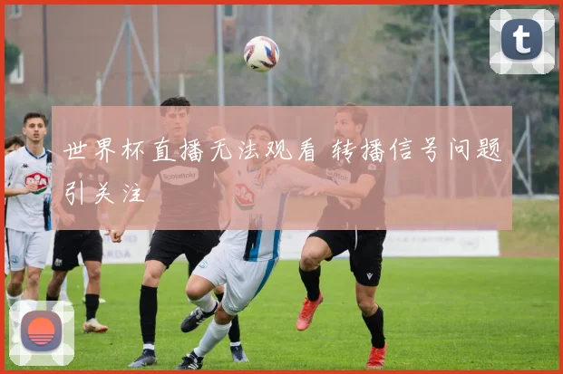 世界杯直播无法观看 转播信号问题引关注