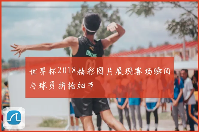 世界杯2018精彩图片展现赛场瞬间与球员拼抢细节
