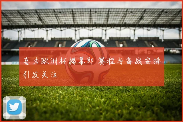 喜力欧洲杯揭幕即 赛程与备战安排引发关注