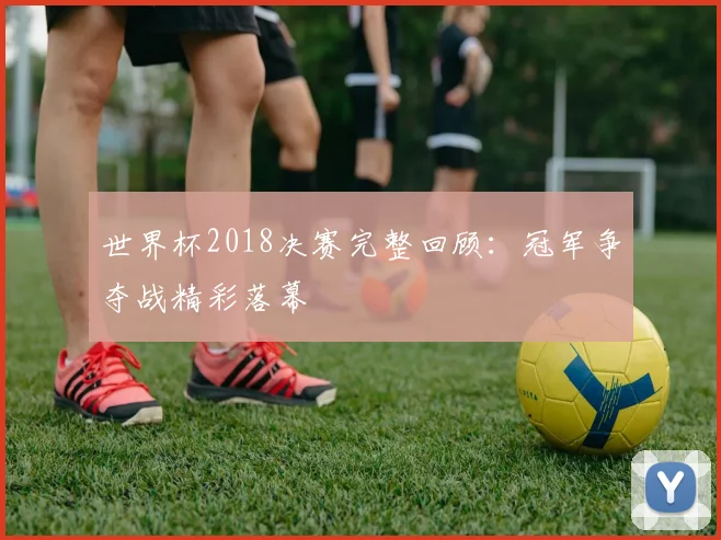 世界杯2018决赛完整回顾：冠军争夺战精彩落幕