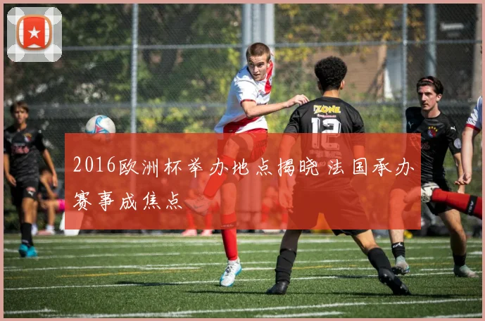 2016欧洲杯举办地点揭晓 法国承办赛事成焦点